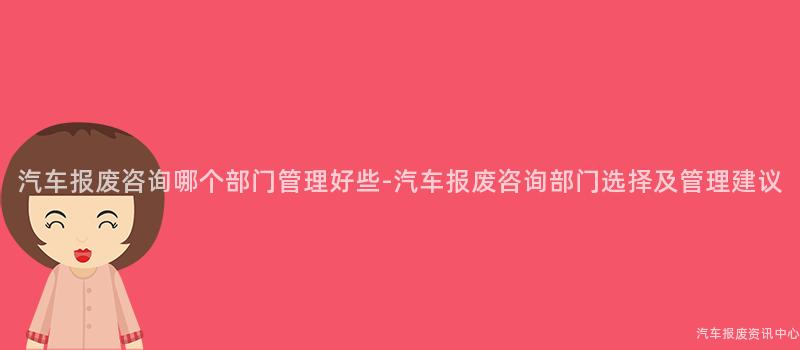 汽车报废咨询哪个部门管理好些-汽车报废咨询部门选择及管理建议