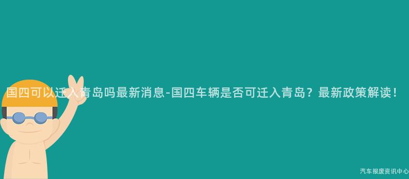 国四可以迁入青岛吗最新消息-国四车辆是否可迁入青岛？最新政策解读！