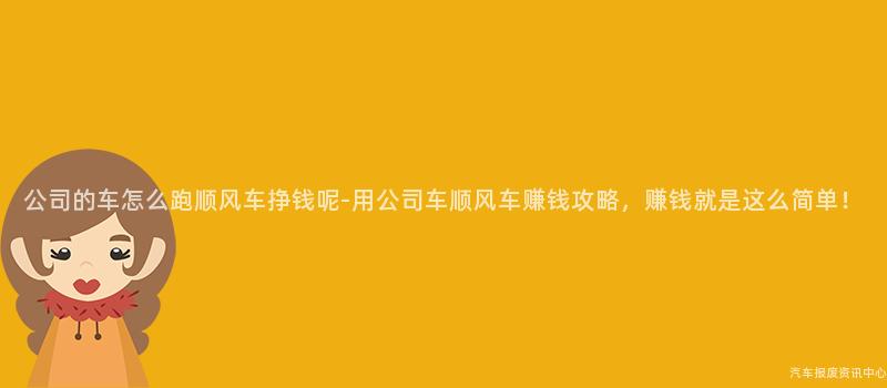 公司的车怎么跑顺风车挣钱呢-用公司车顺风车赚钱攻略，赚钱就是这么简单！