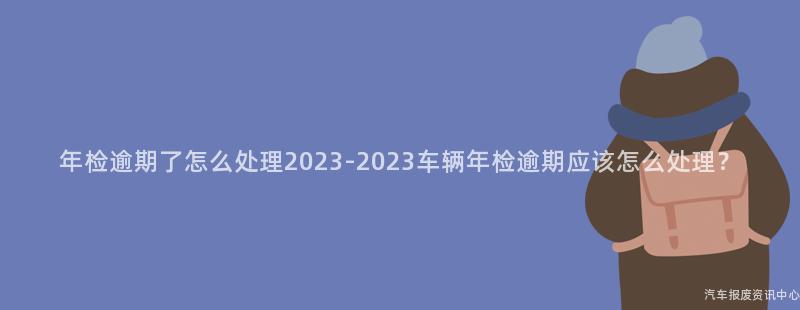 年检逾期了怎么处理2023-2023车辆年检逾期应该怎么处理？