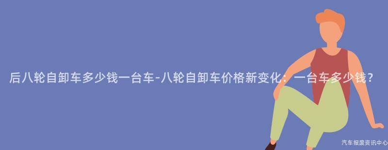 后八轮自卸车多少钱一台车-八轮自卸车价格新变化：一台车多少钱？