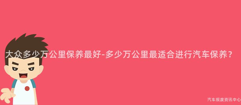 大众多少万公里保养最好-多少万公里最适合进行汽车保养？