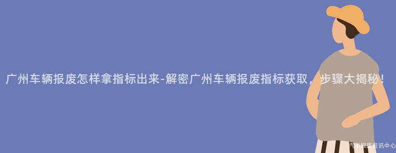 广州车辆报废怎样拿指标出来-解密广州车辆报废指标获取，步骤大揭秘！