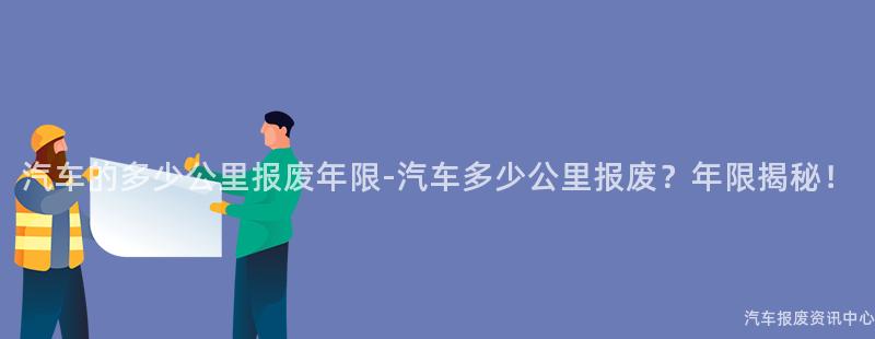 汽车的多少公里报废年限-汽车多少公里报废？年限揭秘！