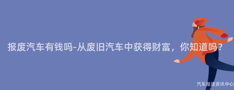 报废汽车有钱吗-从废旧汽车中获得财富，你知道吗？