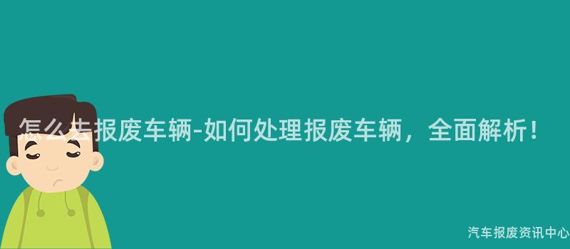怎么去报废车辆-如何处理报废车辆，全面解析！