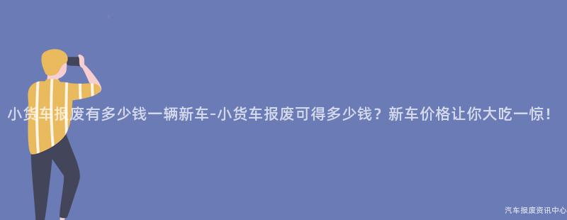 小货车报废有多少钱一辆新车-小货车报废可得多少钱？新车价格让你大吃一惊！