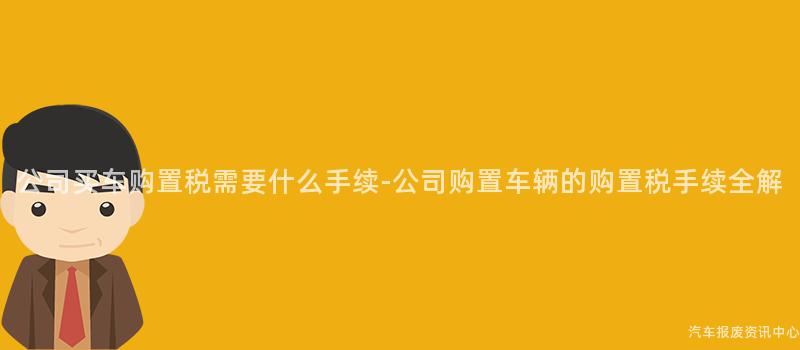 公司买车购置税需要什么手续-公司购置车辆的购置税手续全解