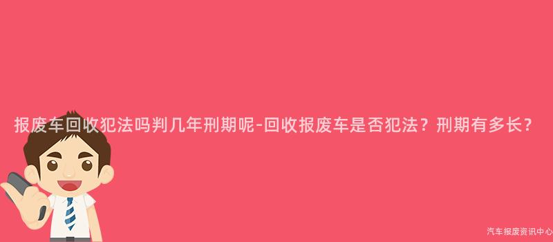 报废车回收犯法吗判几年刑期呢-回收报废车是否犯法？刑期有多长？