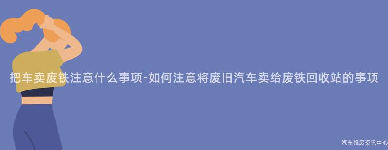 把车卖废铁注意什么事项-如何注意将废旧汽车卖给废铁回收站的事项
