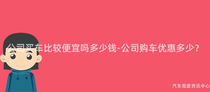 公司买车比较便宜吗多少钱-公司购车优惠多少？