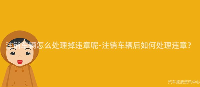 注销车辆怎么处理掉违章呢-注销车辆后如何处理违章？