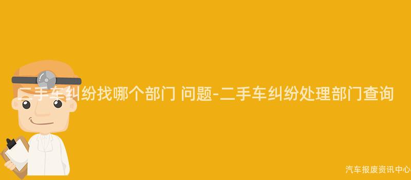 二手车纠纷找哪个部门 问题-二手车纠纷处理部门查询