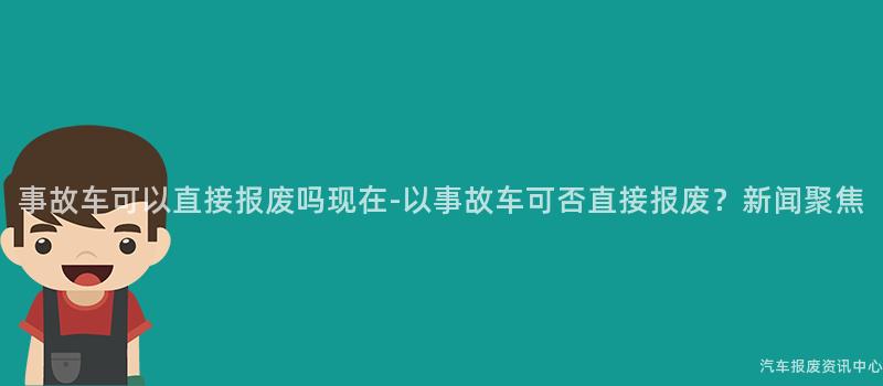 事故车可以直接报废吗现在-以事故车可否直接报废？新闻聚焦
