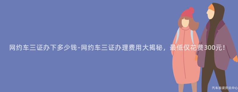 网约车三证办下多少钱-网约车三证办理费用大揭秘，最低仅花费300元！