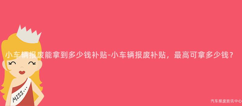 小车辆报废能拿到多少钱补贴-小车辆报废补贴，最高可拿多少钱？