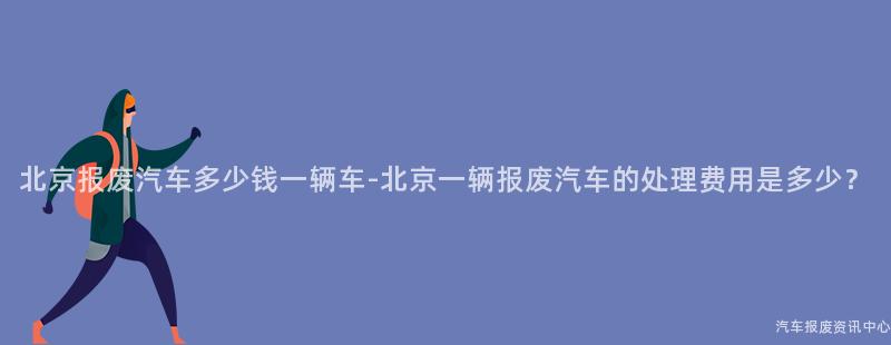 北京报废汽车多少钱一辆车-北京一辆报废汽车的处理费用是多少？