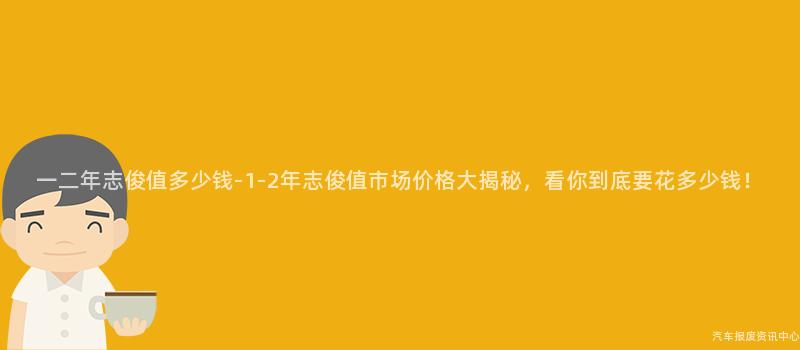 一二年志俊值多少钱-1-2年志俊值市场价格大揭秘，看你到底要花多少钱！
