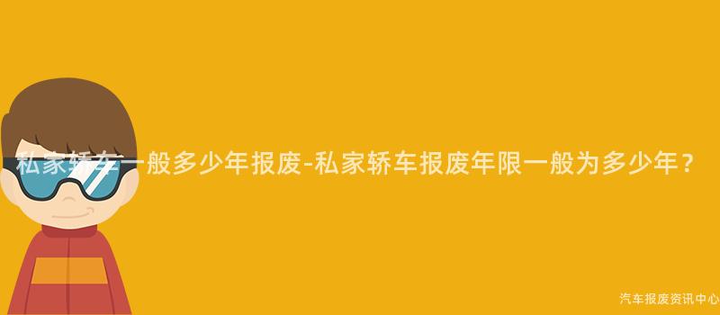 私家轿车一般多少年报废-私家轿车报废年限一般为多少年？