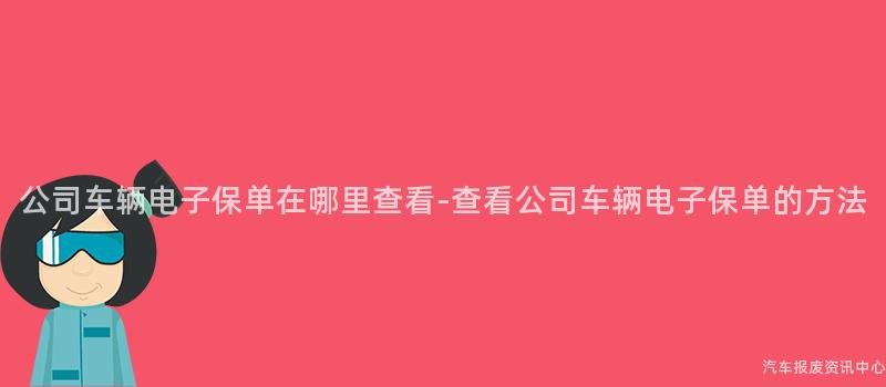 公司车辆电子保单在哪里查看-查看公司车辆电子保单的方法