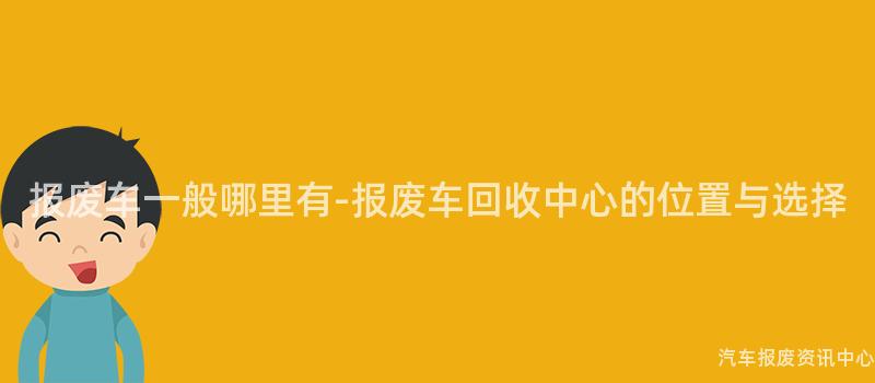 报废车一般哪里有-报废车回收中心的位置与选择