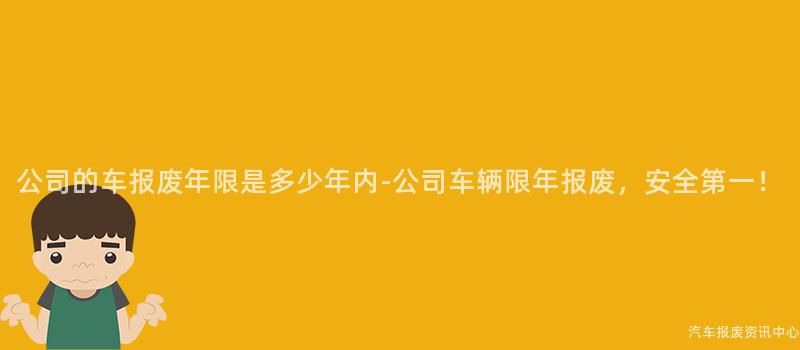公司的车报废年限是多少年内-公司车辆限年报废，安全第一！