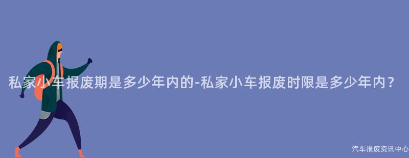 私家小车报废期是多少年内的-私家小车报废时限是多少年内？