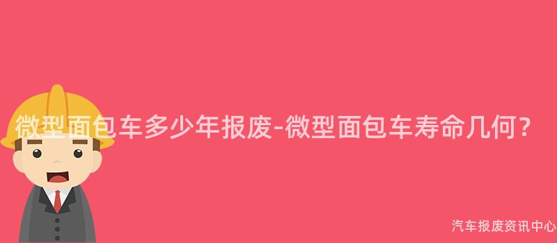 微型面包车多少年报废-微型面包车寿命几何？