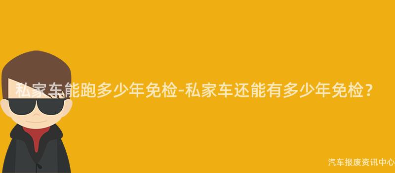 私家车能跑多少年免检-私家车还能有多少年免检？