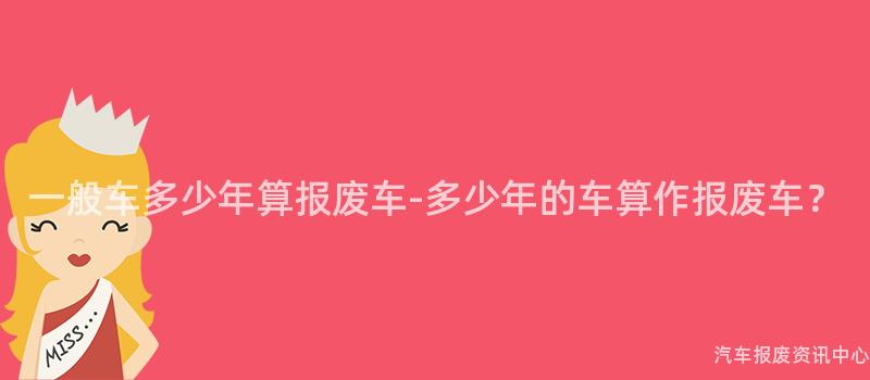 一般车多少年算报废车-多少年的车算作报废车？