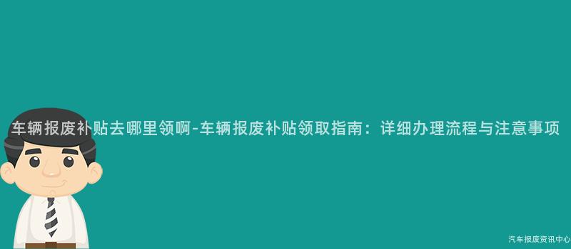 车辆报废补贴去哪里领啊-车辆报废补贴领取指南：详细办理流程与注意事项