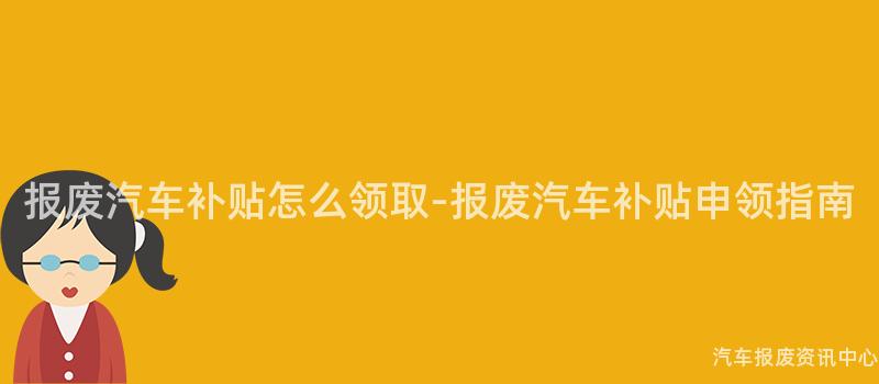 报废汽车补贴怎么领取-报废汽车补贴申领指南