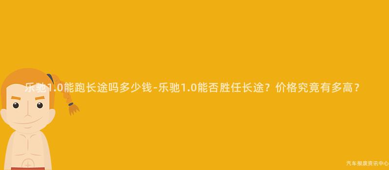 乐驰1.0能跑长途吗多少钱-乐驰1.0能否胜任长途？价格究竟有多高？