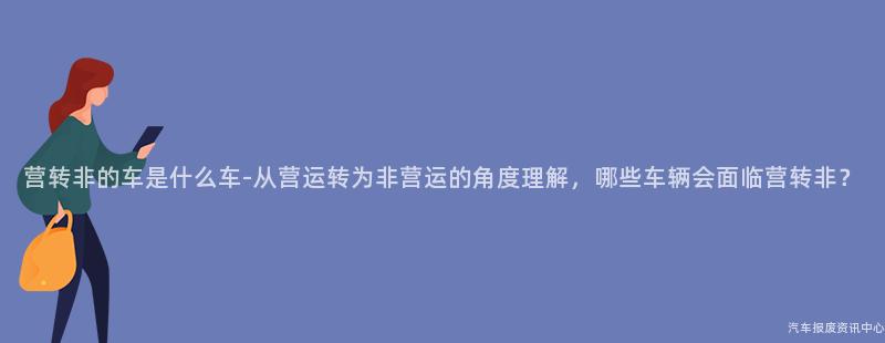 营转非的车是什么车-从营运转为非营运的角度理解，哪些车辆会面临营转非？