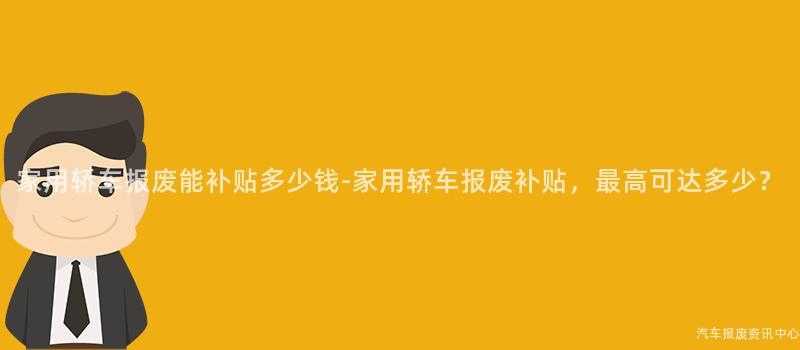 家用轿车报废能补贴多少钱-家用轿车报废补贴，最高可达多少？