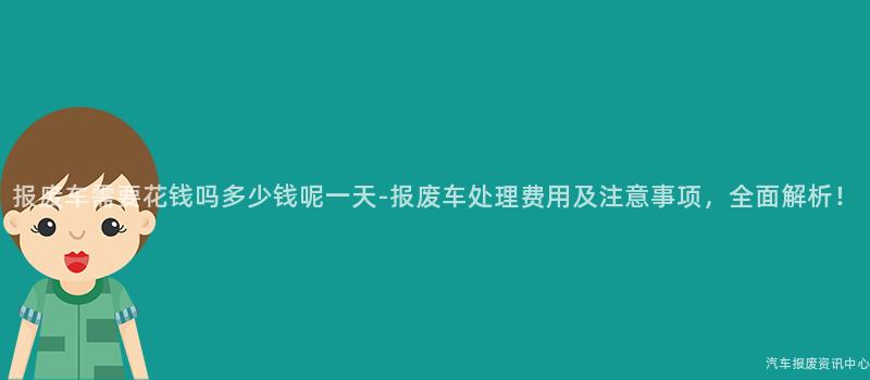 报废车需要花钱吗多少钱呢一天-报废车处理费用及注意事项，全面解析！