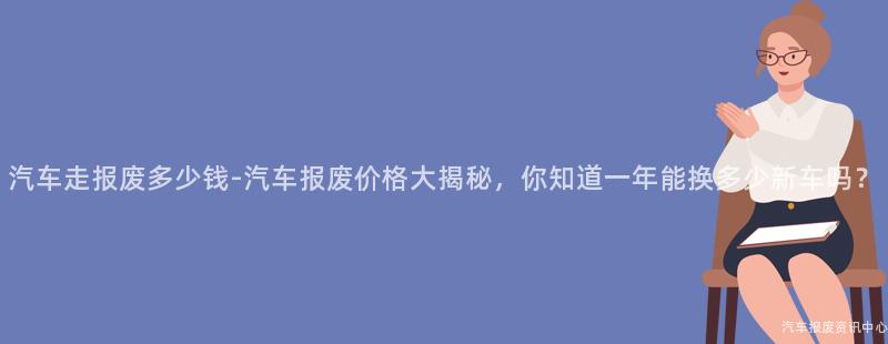 汽车走报废多少钱-汽车报废价格大揭秘，你知道一年能换多少新车吗？