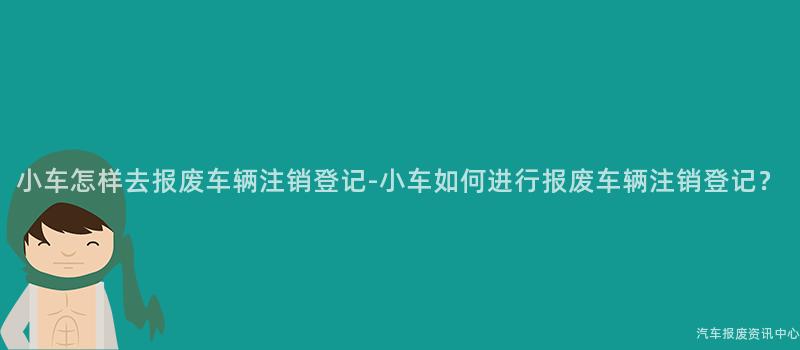 小车怎样去报废车辆注销登记-小车如何进行报废车辆注销登记？
