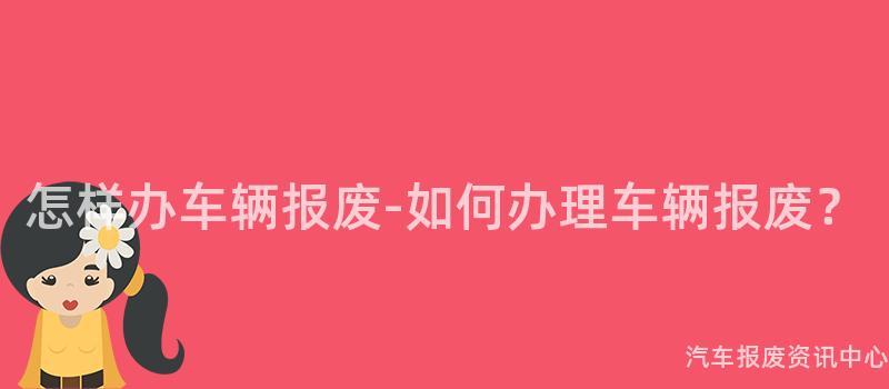 怎样办车辆报废-如何办理车辆报废？