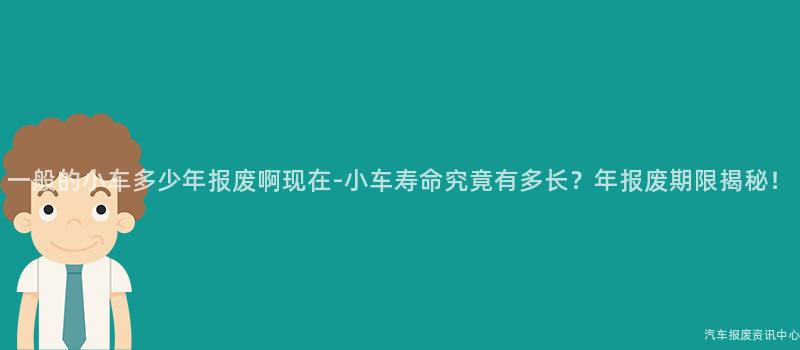 一般的小车多少年报废啊现在-小车寿命究竟有多长？年报废期限揭秘！