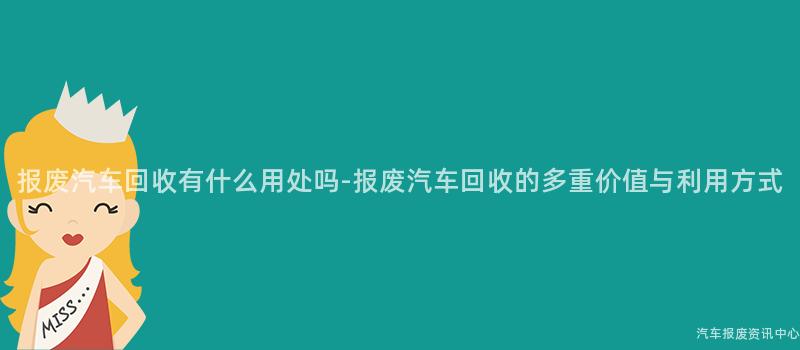 报废汽车回收有什么用处吗-报废汽车回收的多重价值与利用方式