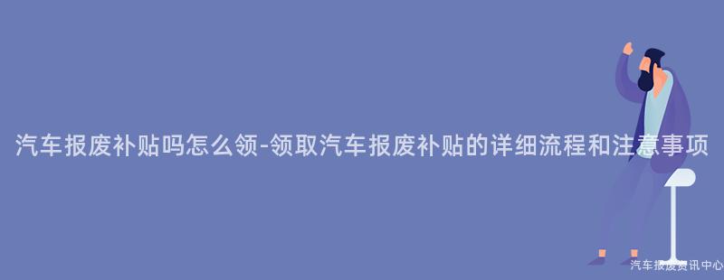 汽车报废补贴吗怎么领-领取汽车报废补贴的详细流程和注意事项