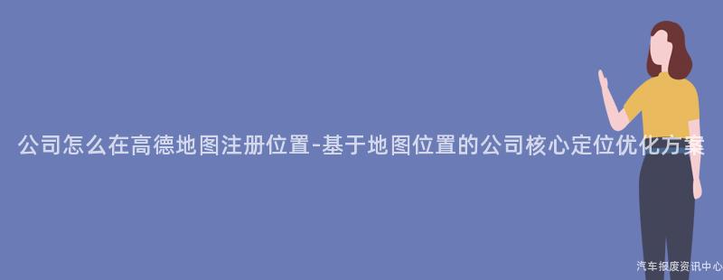 公司怎么在高德地图注册位置-基于地图位置的公司核心定位优化方案