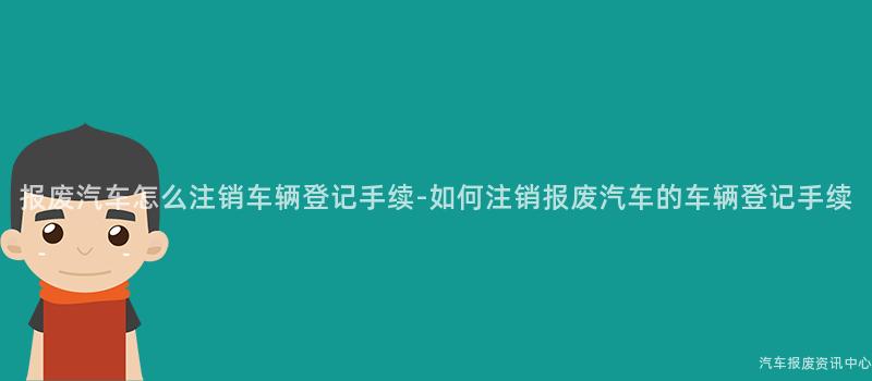 报废汽车怎么注销车辆登记手续-如何注销报废汽车的车辆登记手续