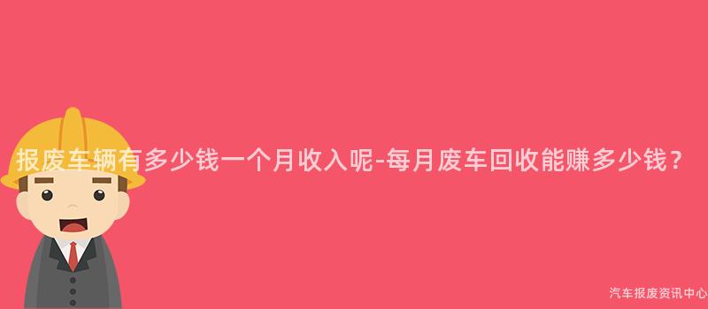 报废车辆有多少钱一个月收入呢-每月废车回收能赚多少钱？