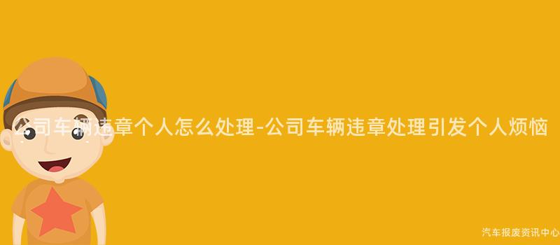 公司车辆违章个人怎么处理-公司车辆违章处理引发个人烦恼