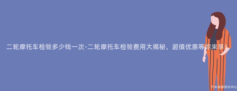 二轮摩托车检验多少钱一次-二轮摩托车检验费用大揭秘，超值优惠等你来享！