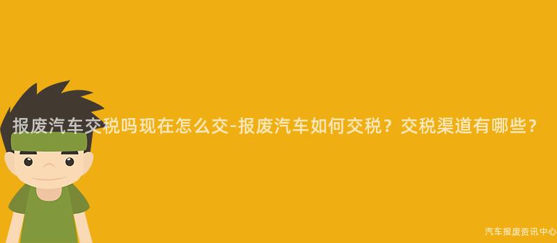 报废汽车交税吗现在怎么交-报废汽车如何交税？交税渠道有哪些？