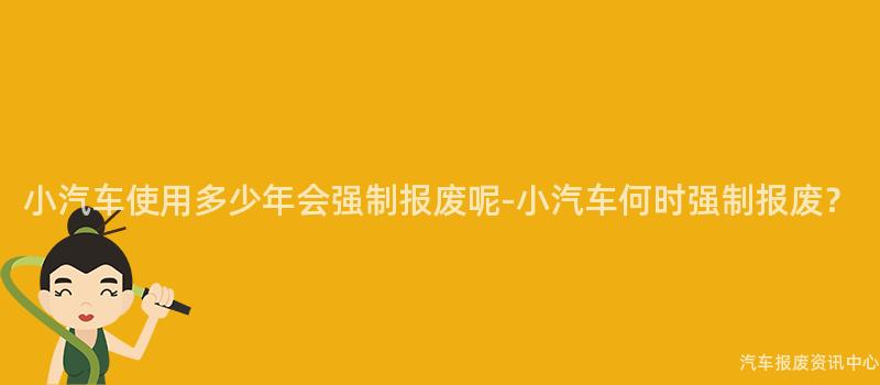小汽车使用多少年会强制报废呢-小汽车何时强制报废？