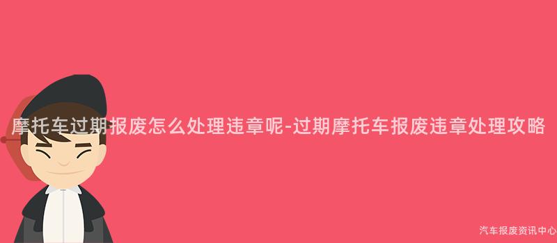 摩托车过期报废怎么处理违章呢-过期摩托车报废违章处理攻略
